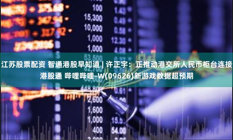 江苏股票配资 智通港股早知道 | 许正宇：正推动港交所人民币柜台连接港股通 哔哩哔哩-W(09626)新游戏数据超预期