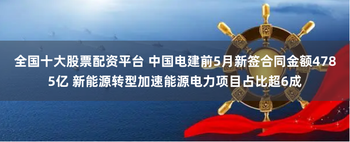全国十大股票配资平台 中国电建前5月新签合同金额4785亿 新能源转型加速能源电力项目占比超6成