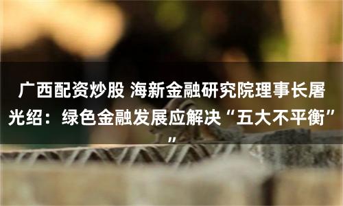 广西配资炒股 海新金融研究院理事长屠光绍:绿色金融发展应解决“五大不平衡”