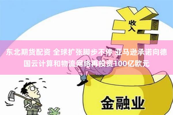 东北期货配资 全球扩张脚步不停 亚马逊承诺向德国云计算和物流网络再投资100亿欧元