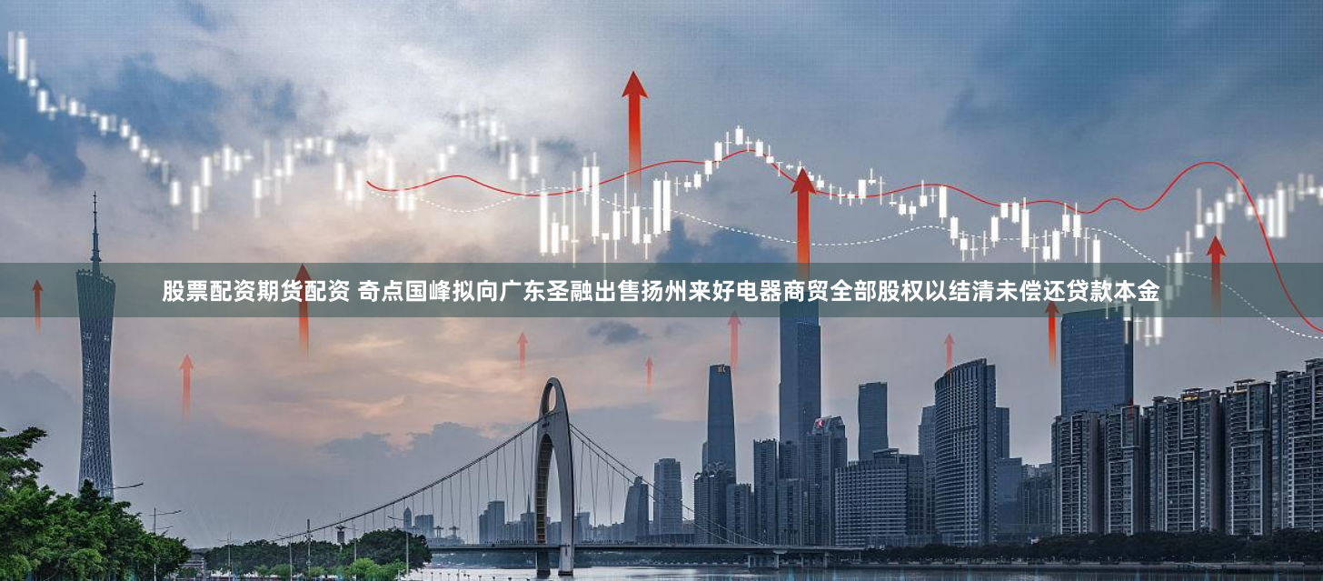 股票配资期货配资 奇点国峰拟向广东圣融出售扬州来好电器商贸全部股权以结清未偿还贷款本金