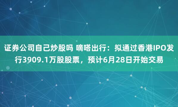 证券公司自己炒股吗 嘀嗒出行：拟通过香港IPO发行3909.1万股股票，预计6月28日开始交易