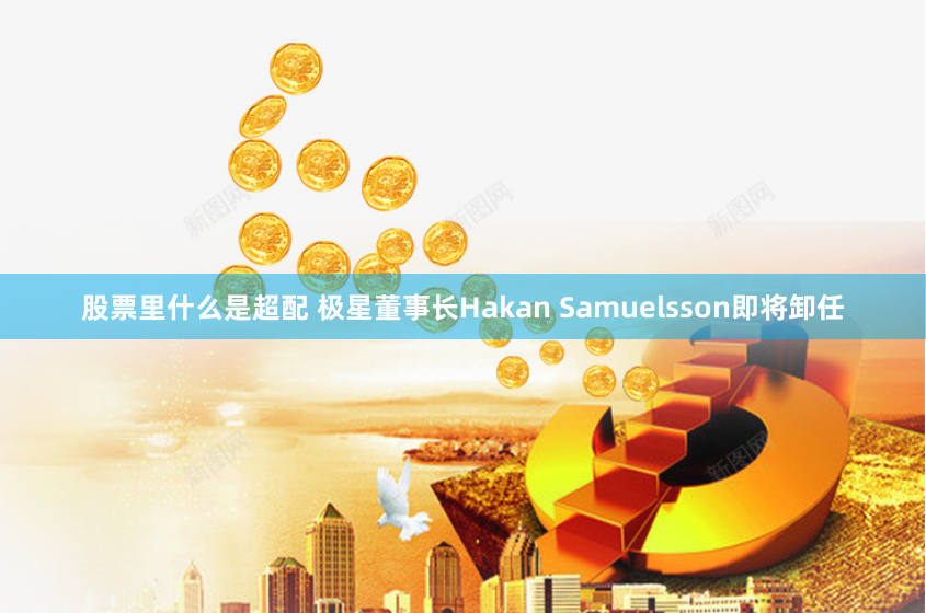股票里什么是超配 极星董事长Hakan Samuelsson即将卸任