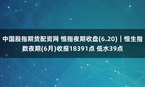 中国股指期货配资网 恒指夜期收盘(6.20)︱恒生指数夜期(6月)收报18391点 低水39点