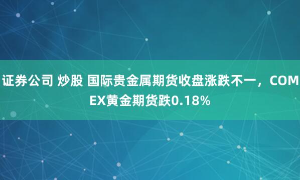 证券公司 炒股 国际贵金属期货收盘涨跌不一,COMEX黄金期货跌0.18%