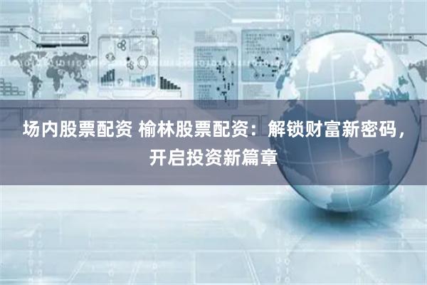 场内股票配资 榆林股票配资：解锁财富新密码，开启投资新篇章