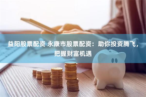 益阳股票配资 永康市股票配资:助你投资腾飞,把握财富机遇