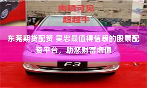 东莞期货配资 吴忠最值得信赖的股票配资平台,助您财富增值