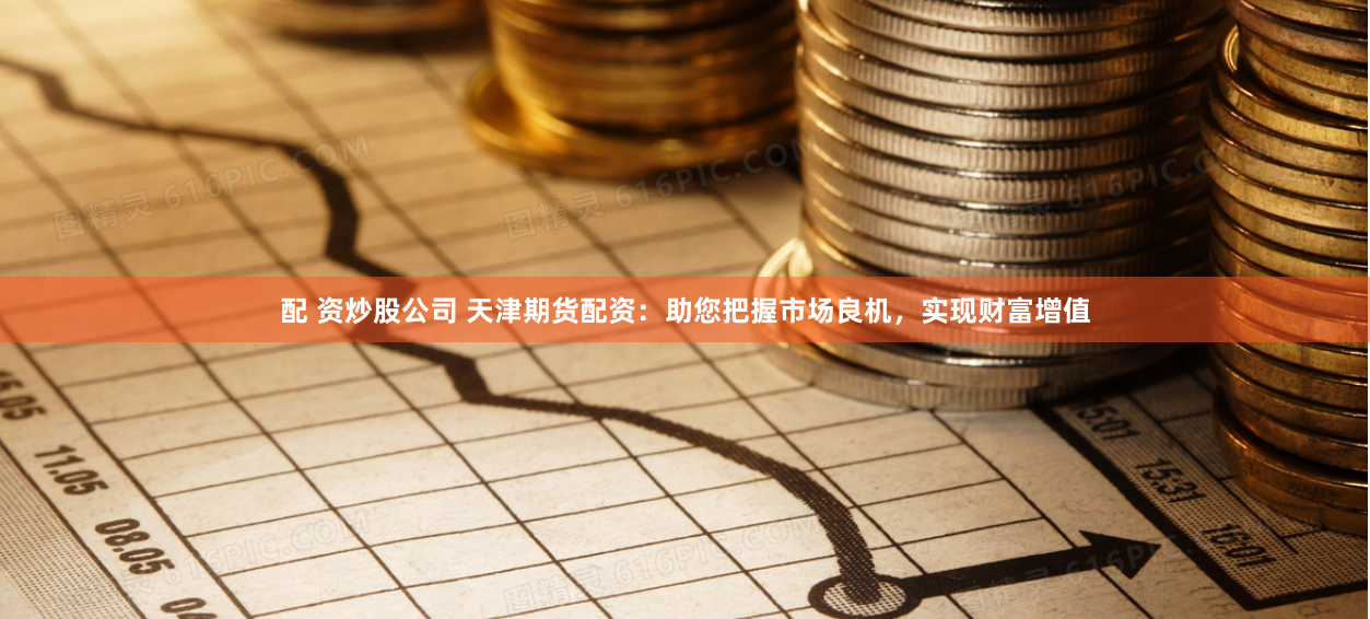 配 资炒股公司 天津期货配资:助您把握市场良机,实现财富增值