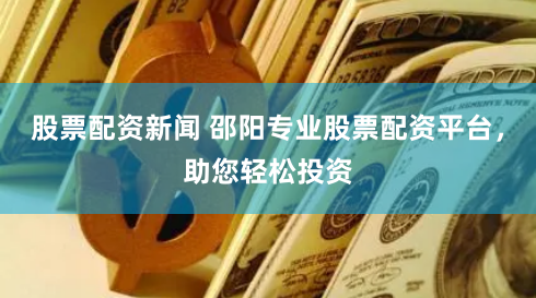股票配资新闻 邵阳专业股票配资平台,助您轻松投资