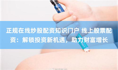 正规在线炒股配资知识门户 线上股票配资：解锁投资新机遇，助力财富增长