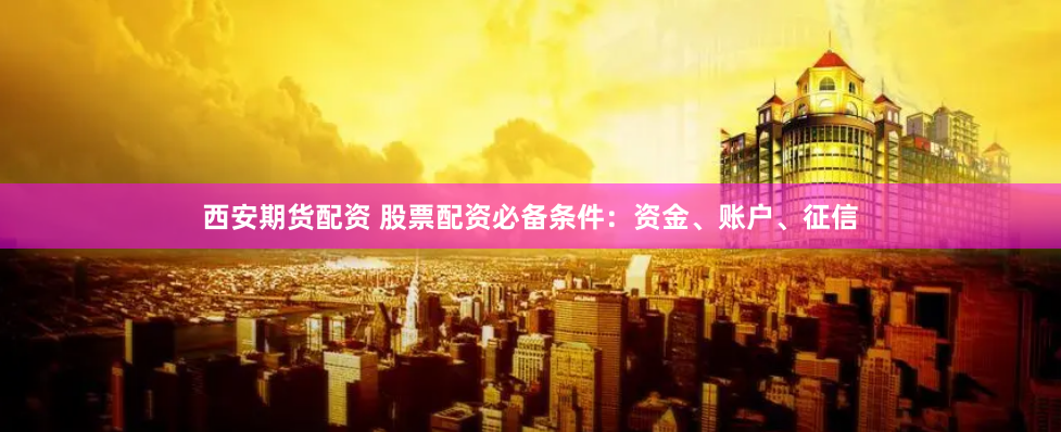 西安期货配资 股票配资必备条件：资金、账户、征信